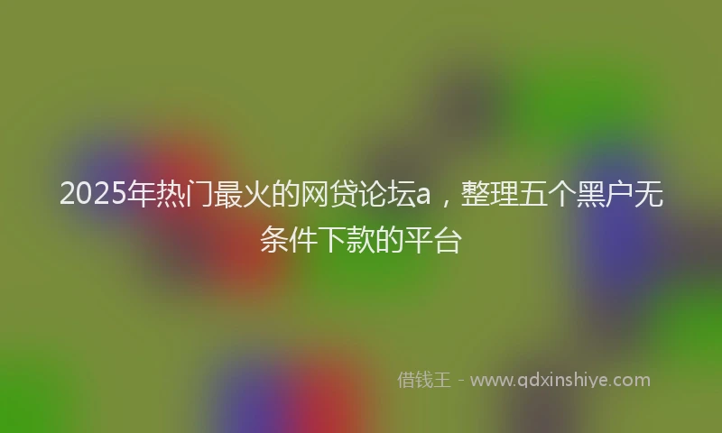 2025年热门最火的网贷论坛a，整理五个黑户无条件下款的平台