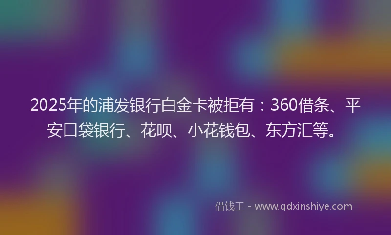 2025年的浦发银行白金卡被拒有：360借条、平安口袋银行、花呗、小花钱包、东方汇等。