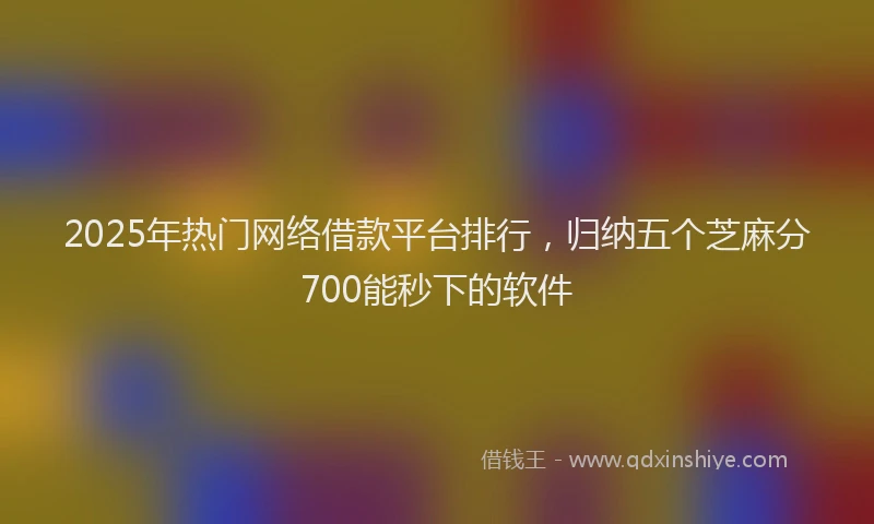 2025年热门网络借款平台排行，归纳五个芝麻分700能秒下的软件