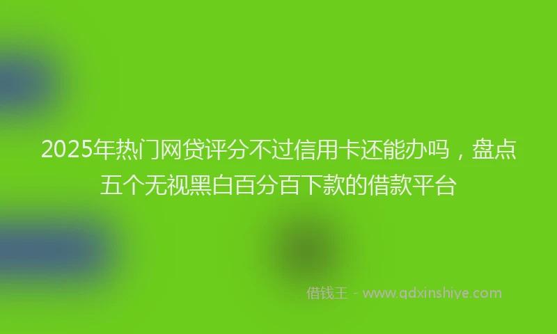 2025年热门网贷评分不过信用卡还能办吗，盘点五个无视黑白百分百下款的借款平台