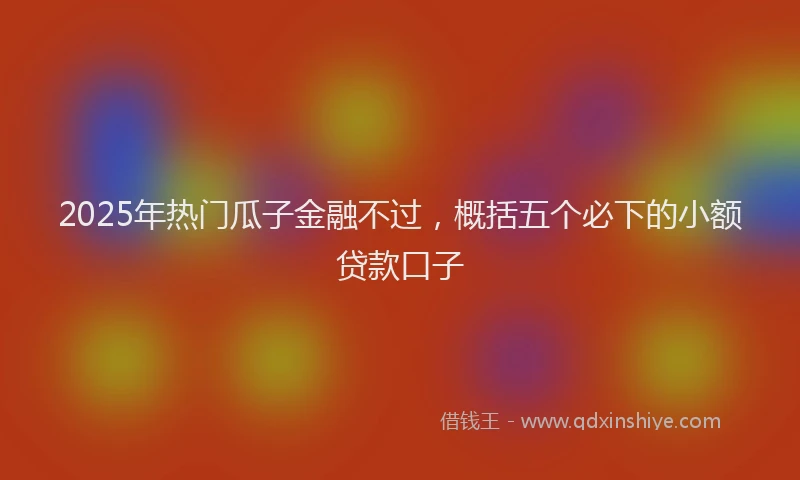 2025年热门瓜子金融不过，概括五个必下的小额贷款口子