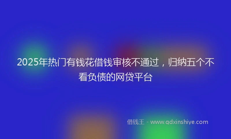 2025年热门有钱花借钱审核不通过，归纳五个不看负债的网贷平台