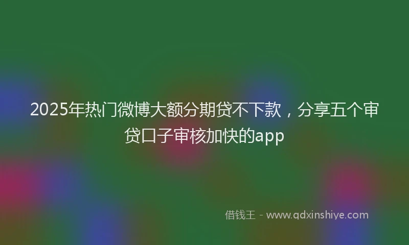 2025年热门微博大额分期贷不下款，分享五个审贷口子审核加快的app