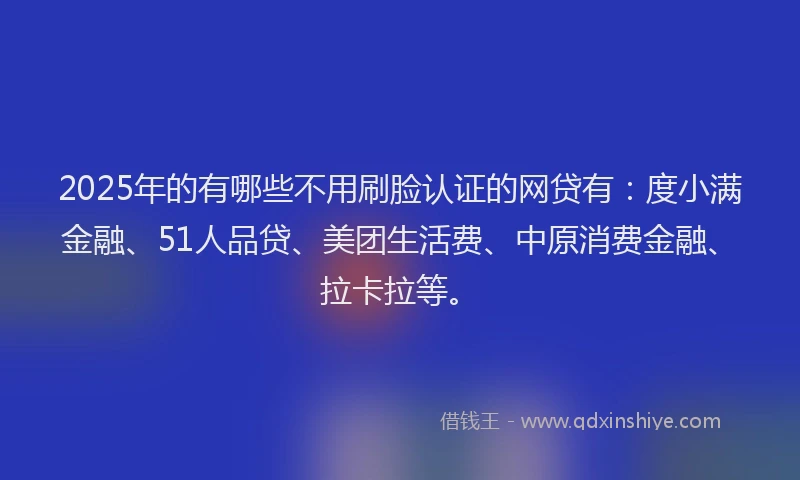 2025年的有哪些不用刷脸认证的网贷有：度小满金融、51人品贷、美团生活费、中原消费金融、拉卡拉等。