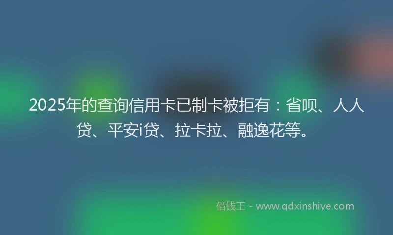 2025年的查询信用卡已制卡被拒有：省呗、人人贷、平安i贷、拉卡拉、融逸花等。