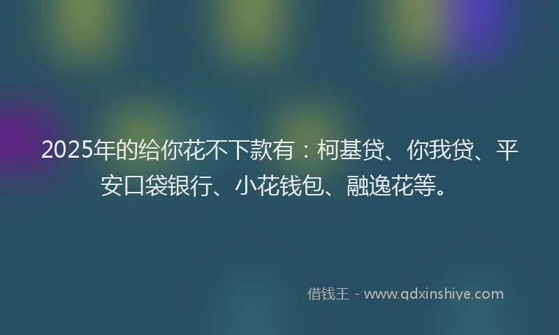 2025年的给你花不下款有：柯基贷、你我贷、平安口袋银行、小花钱包、融逸花等。