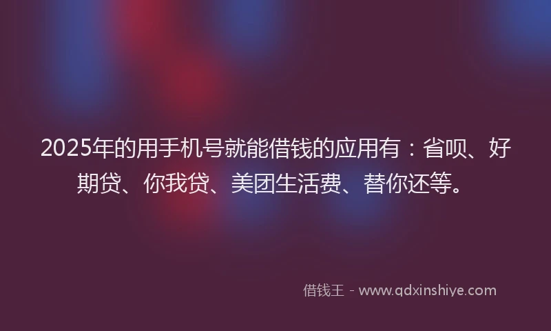 2025年的用手机号就能借钱的应用有：省呗、好期贷、你我贷、美团生活费、替你还等。