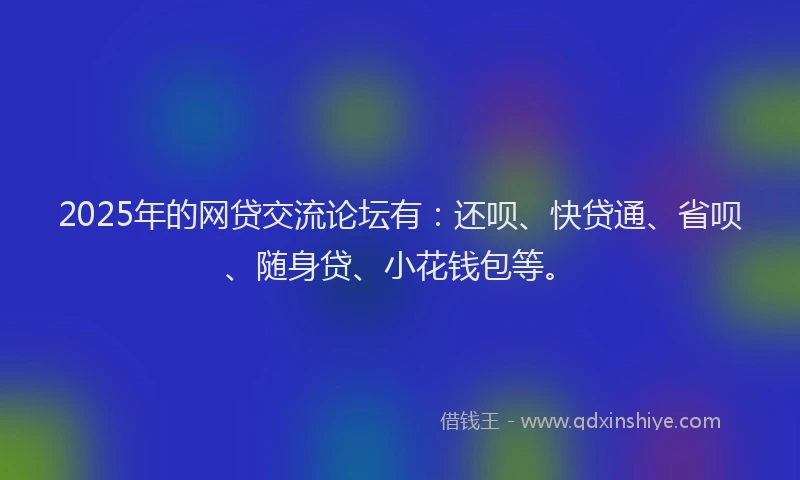 2025年的网贷交流论坛有：还呗、快贷通、省呗、随身贷、小花钱包等。