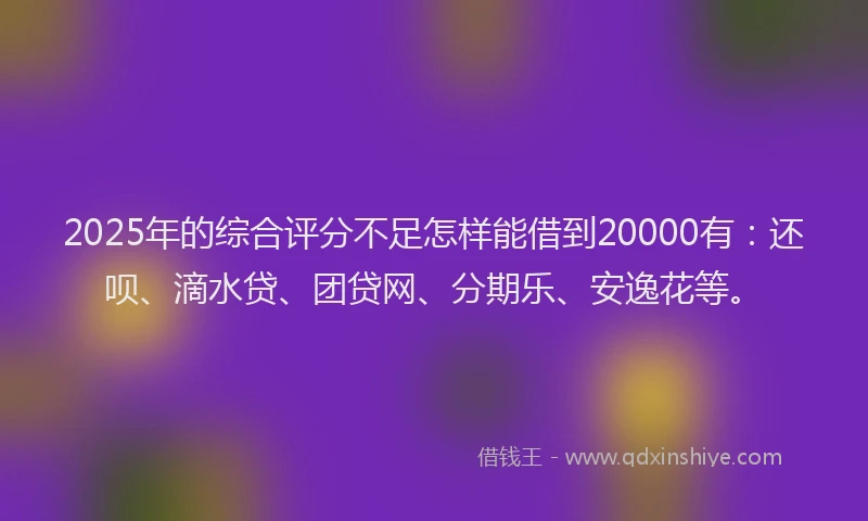 2025年的综合评分不足怎样能借到20000有：还呗、滴水贷、团贷网、分期乐、安逸花等。