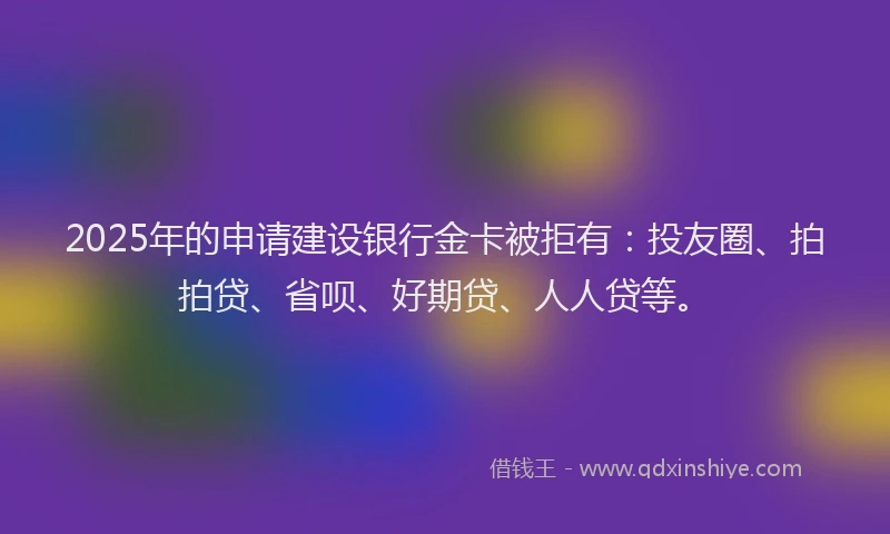 2025年的申请建设银行金卡被拒有：投友圈、拍拍贷、省呗、好期贷、人人贷等。