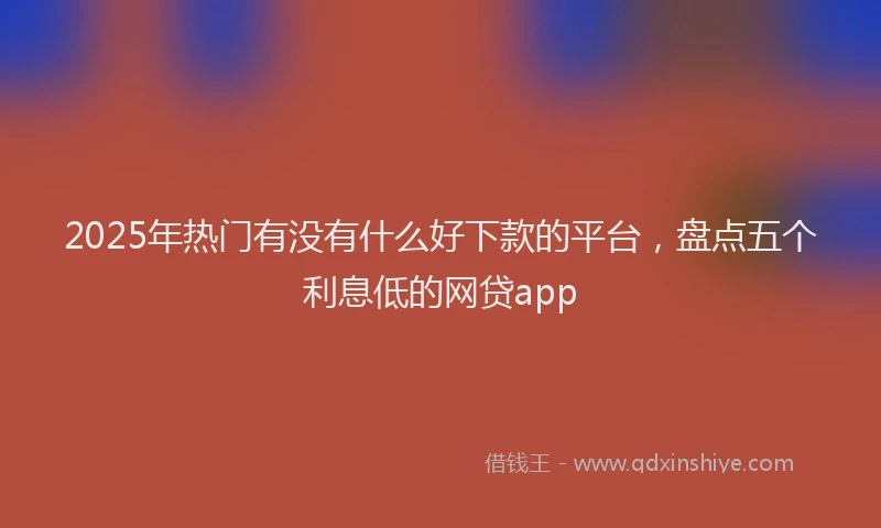 2025年热门有没有什么好下款的平台，盘点五个利息低的网贷app