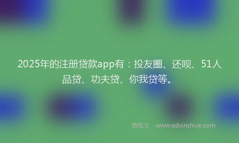 2025年的注册贷款app有：投友圈、还呗、51人品贷、功夫贷、你我贷等。