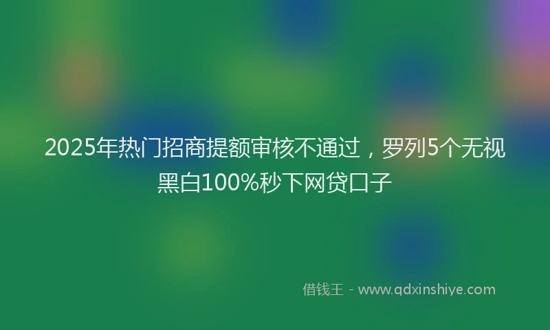 2025年热门招商提额审核不通过，罗列5个无视黑白100%秒下网贷口子