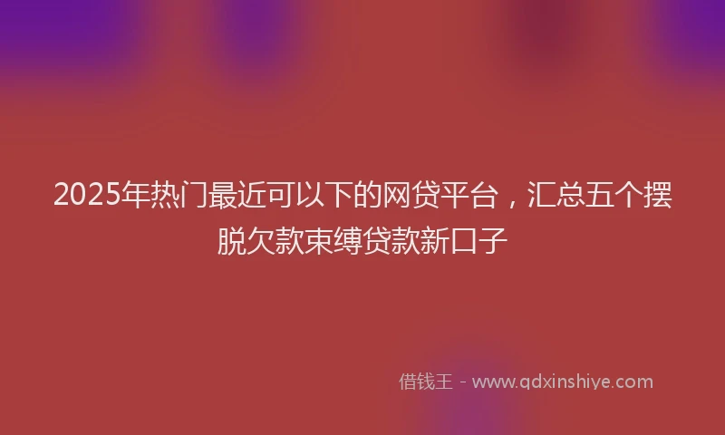 2025年热门最近可以下的网贷平台，汇总五个摆脱欠款束缚贷款新口子
