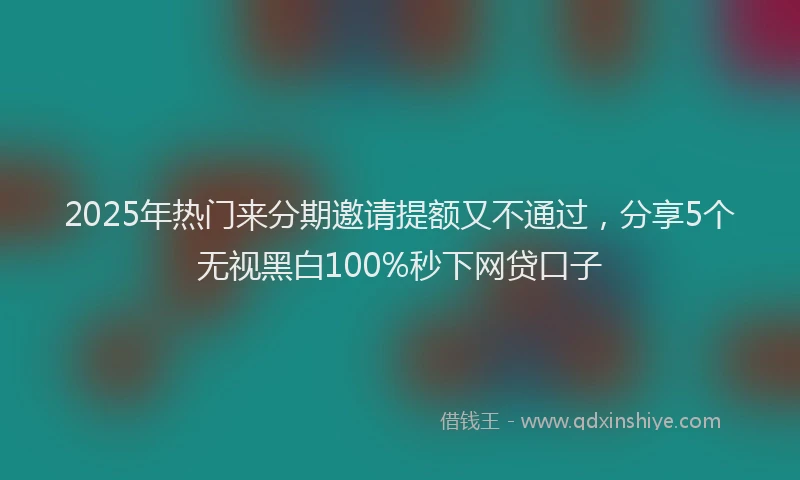 2025年热门来分期邀请提额又不通过，分享5个无视黑白100%秒下网贷口子