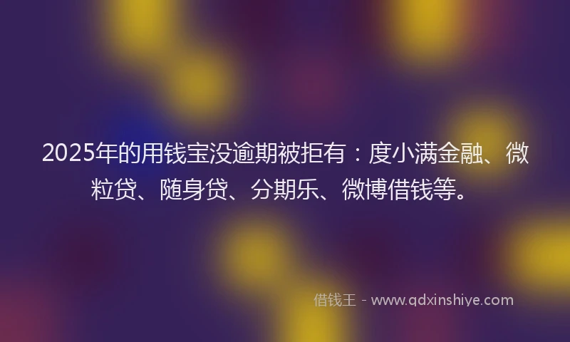 2025年的用钱宝没逾期被拒有：度小满金融、微粒贷、随身贷、分期乐、微博借钱等。