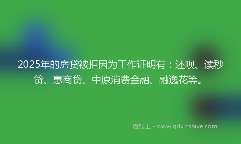2025年的房贷被拒因为工作证明有：还呗、读秒贷、惠商贷、中原消费金融、融逸花等。