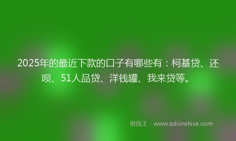 2025年的最近下款的口子有哪些有：柯基贷、还呗、51人品贷、洋钱罐、我来贷等。