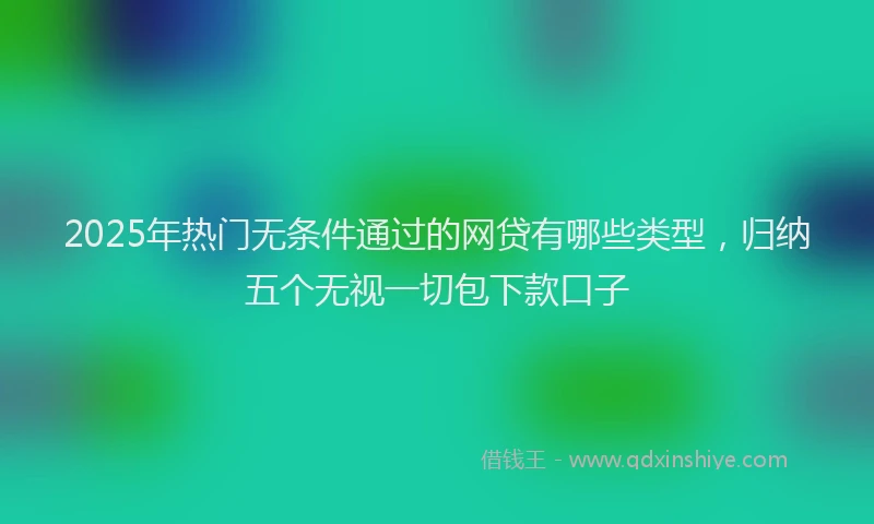 2025年热门无条件通过的网贷有哪些类型，归纳五个无视一切包下款口子