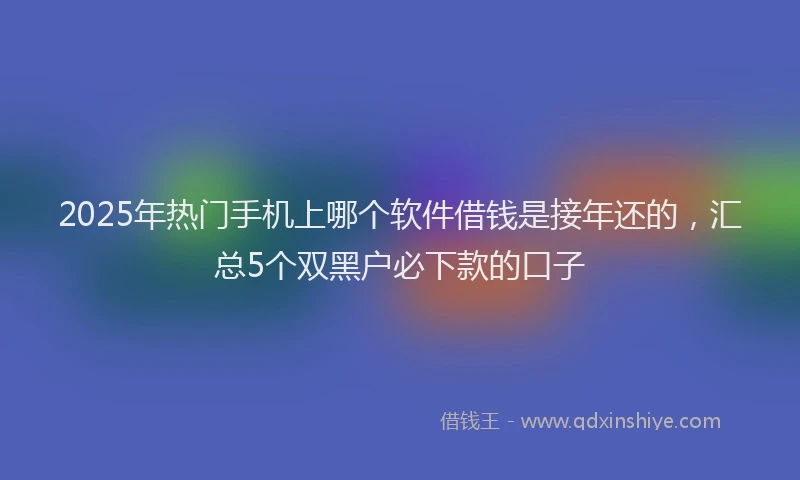 2025年热门手机上哪个软件借钱是接年还的，汇总5个双黑户必下款的口子