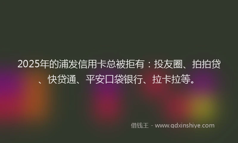 2025年的浦发信用卡总被拒有：投友圈、拍拍贷、快贷通、平安口袋银行、拉卡拉等。