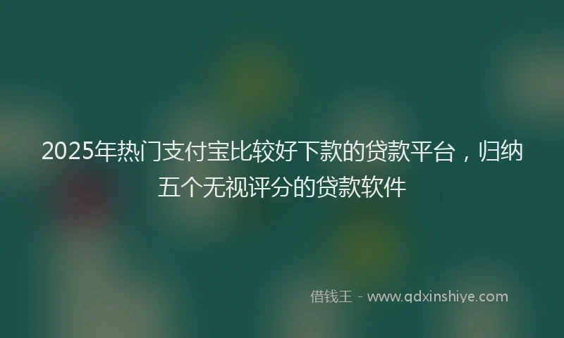 2025年热门支付宝比较好下款的贷款平台，归纳五个无视评分的贷款软件