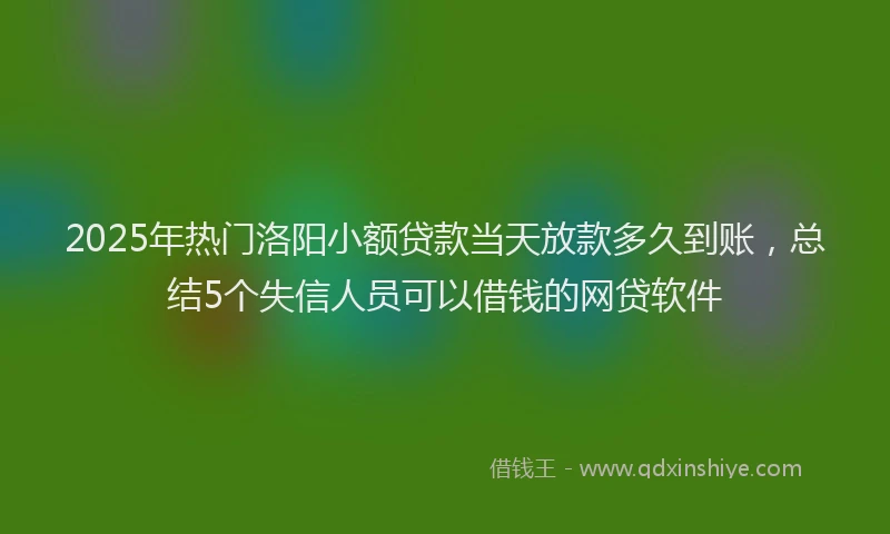 2025年热门洛阳小额贷款当天放款多久到账，总结5个失信人员可以借钱的网贷软件