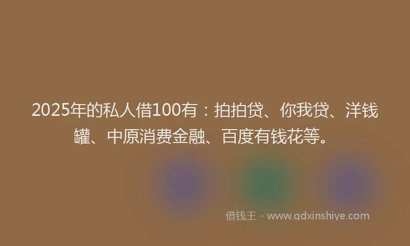 2025年的私人借100有：拍拍贷、你我贷、洋钱罐、中原消费金融、百度有钱花等。