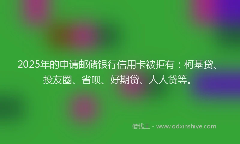 2025年的申请邮储银行信用卡被拒有：柯基贷、投友圈、省呗、好期贷、人人贷等。