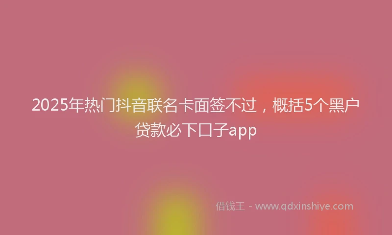 2025年热门抖音联名卡面签不过，概括5个黑户贷款必下口子app