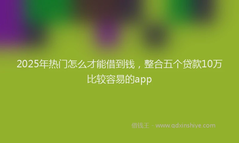 2025年热门怎么才能借到钱，整合五个贷款10万比较容易的app