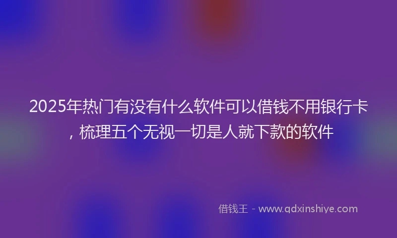 2025年热门有没有什么软件可以借钱不用银行卡，梳理五个无视一切是人就下款的软件