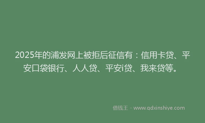 2025年的浦发网上被拒后征信有：信用卡贷、平安口袋银行、人人贷、平安i贷、我来贷等。
