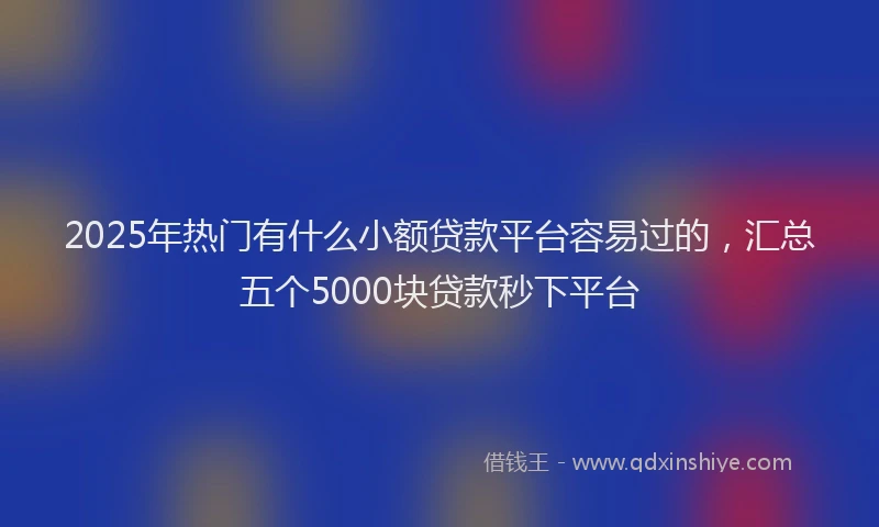 2025年热门有什么小额贷款平台容易过的，汇总五个5000块贷款秒下平台