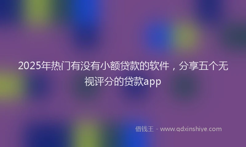 2025年热门有没有小额贷款的软件，分享五个无视评分的贷款app