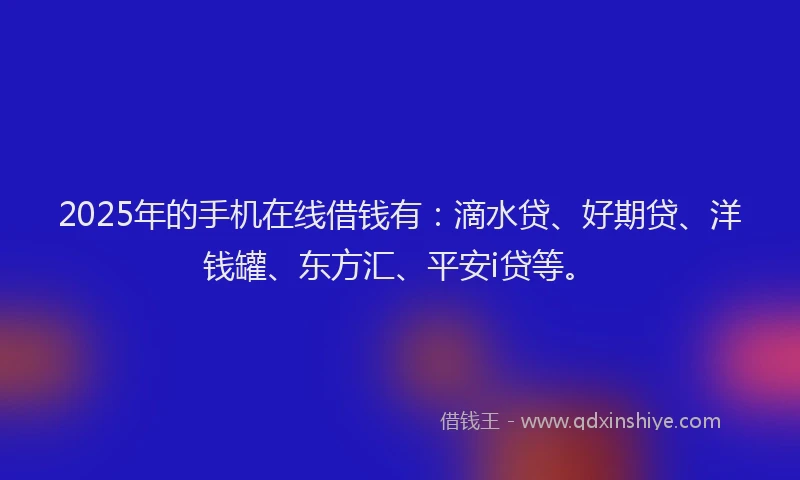 2025年的手机在线借钱有：滴水贷、好期贷、洋钱罐、东方汇、平安i贷等。
