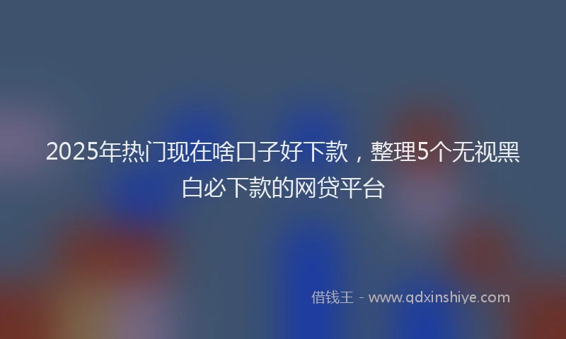 2025年热门现在啥口子好下款，整理5个无视黑白必下款的网贷平台