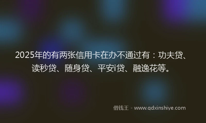 2025年的有两张信用卡在办不通过有：功夫贷、读秒贷、随身贷、平安i贷、融逸花等。
