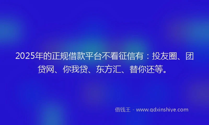 2025年的正规借款平台不看征信有：投友圈、团贷网、你我贷、东方汇、替你还等。