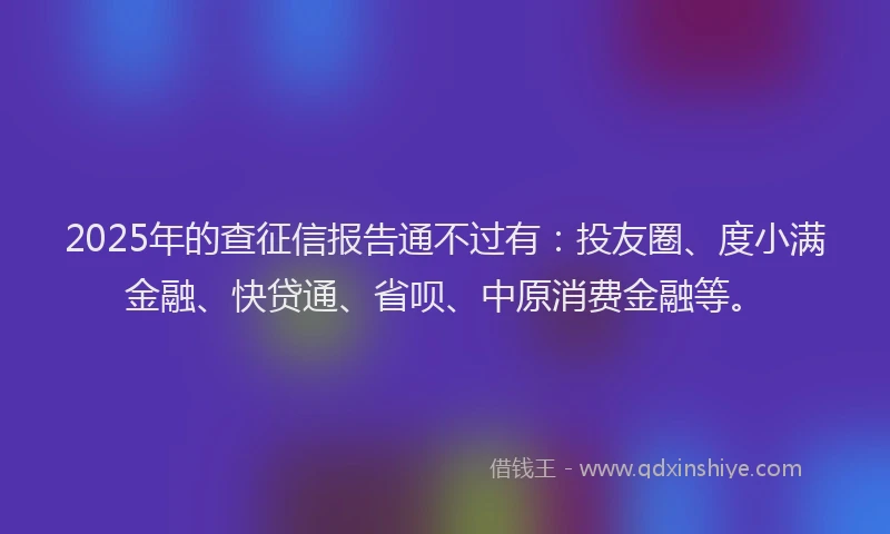 2025年的查征信报告通不过有：投友圈、度小满金融、快贷通、省呗、中原消费金融等。