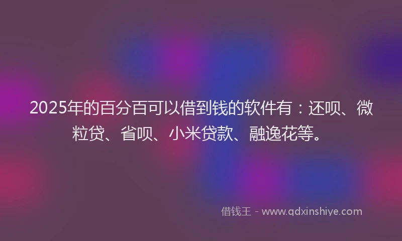 2025年的百分百可以借到钱的软件有：还呗、微粒贷、省呗、小米贷款、融逸花等。