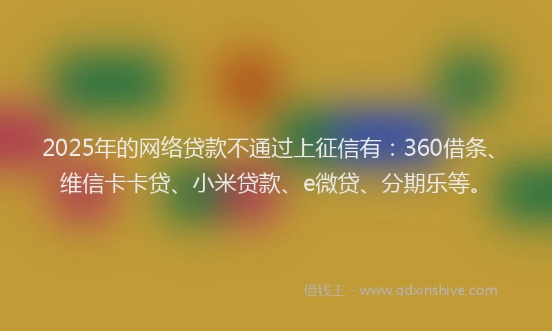 2025年的网络贷款不通过上征信有：360借条、维信卡卡贷、小米贷款、e微贷、分期乐等。