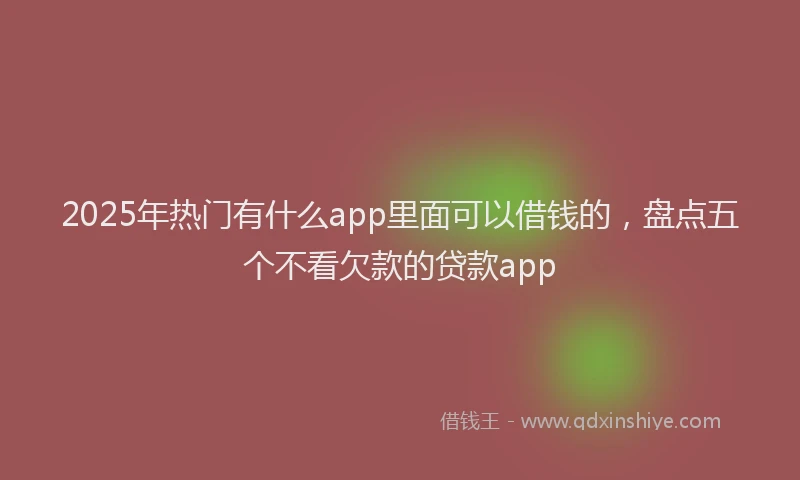 2025年热门有什么app里面可以借钱的，盘点五个不看欠款的贷款app