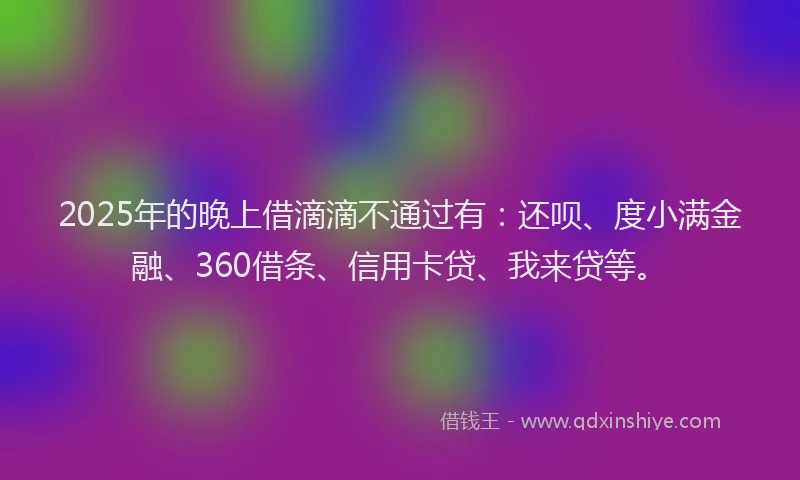2025年的晚上借滴滴不通过有：还呗、度小满金融、360借条、信用卡贷、我来贷等。