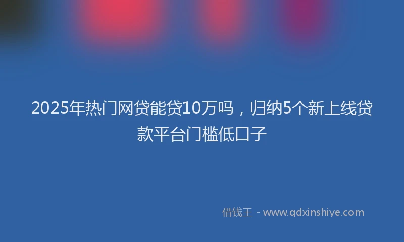 2025年热门网贷能贷10万吗，归纳5个新上线贷款平台门槛低口子