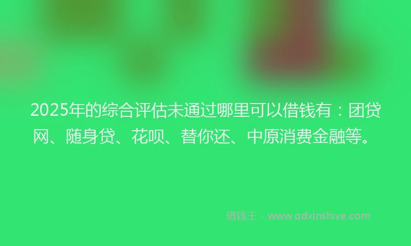 2025年的综合评估未通过哪里可以借钱有：团贷网、随身贷、花呗、替你还、中原消费金融等。