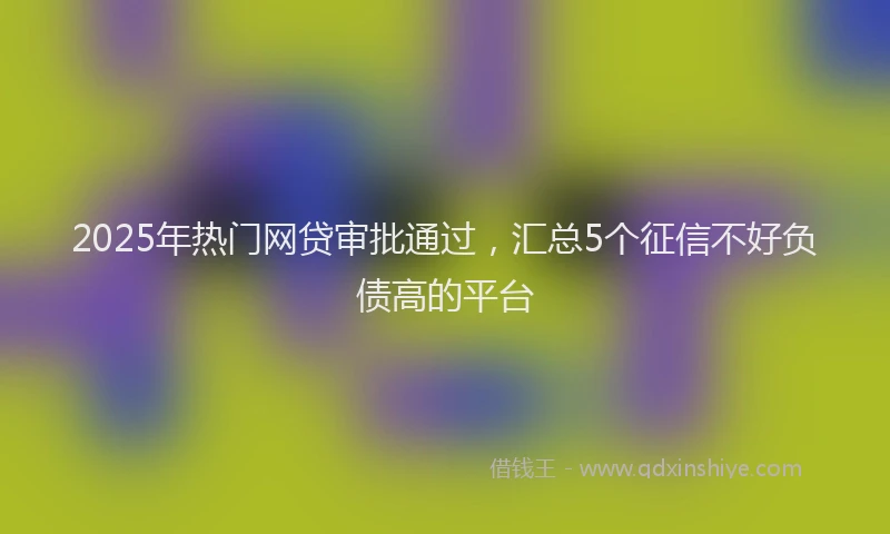 2025年热门网贷审批通过，汇总5个征信不好负债高的平台