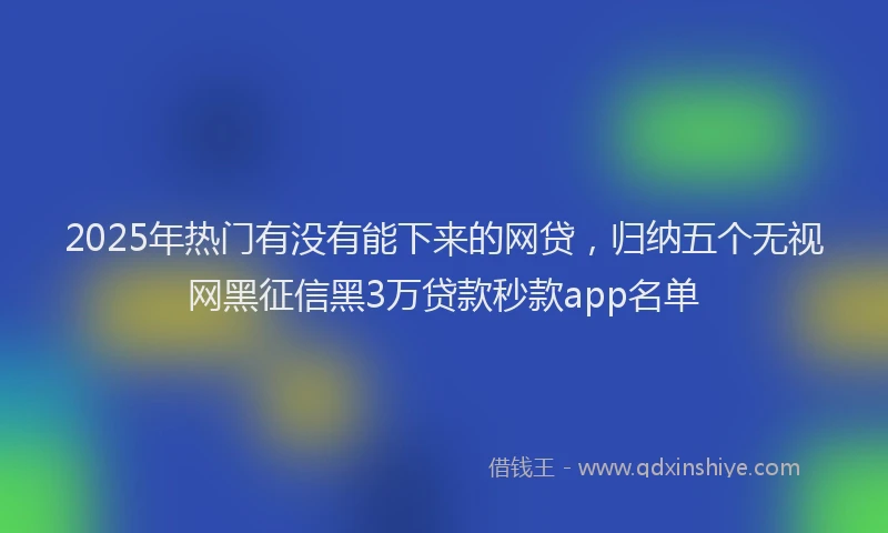 2025年热门有没有能下来的网贷，归纳五个无视网黑征信黑3万贷款秒款app名单