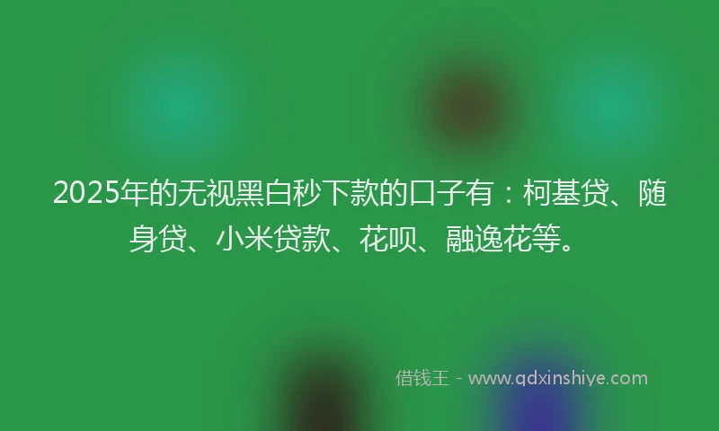 2025年的无视黑白秒下款的口子有：柯基贷、随身贷、小米贷款、花呗、融逸花等。
