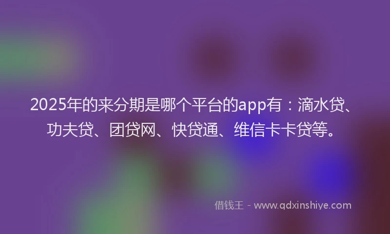 2025年的来分期是哪个平台的app有：滴水贷、功夫贷、团贷网、快贷通、维信卡卡贷等。